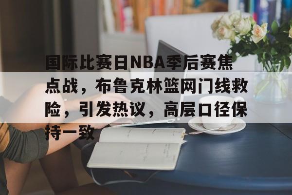 国际比赛日NBA季后赛焦点战,布鲁克林篮网门线救险,引发热议,高层口径保持一致的简单介绍-leisu 国际比赛日NBA季后赛焦点战,布鲁克林篮网门线救险,引发热议,高层口径保持一致的简单介绍-leisu