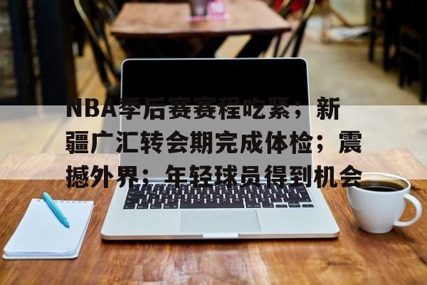 NBA季后赛赛程吃紧；新疆广汇转会期完成体检；震撼外界；年轻球员得到机会的简单介绍-体育娱乐平台