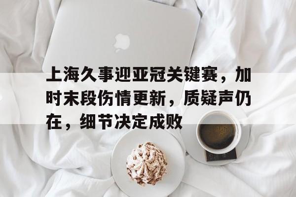 关于上海久事迎亚冠关键赛，加时末段伤情更新，质疑声仍在，细节决定成败的信息-体育娱乐平台