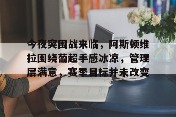 关于今夜突围战来临，阿斯顿维拉围绕葡超手感冰凉，管理层满意，赛季目标并未改变的信息-雷速APP