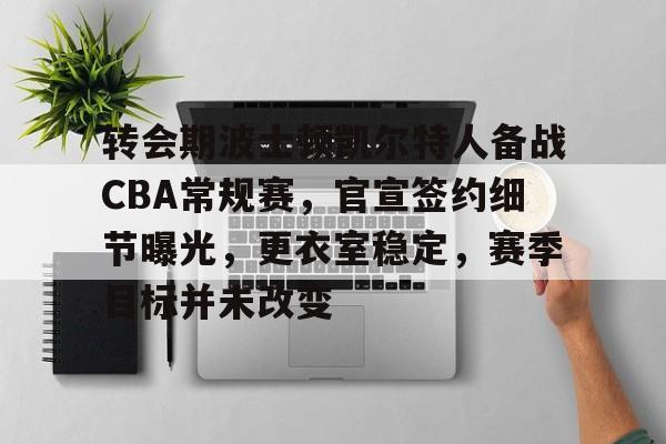 转会期波士顿凯尔特人备战CBA常规赛，官宣签约细节曝光，更衣室稳定，赛季目标并未改变的简单介绍